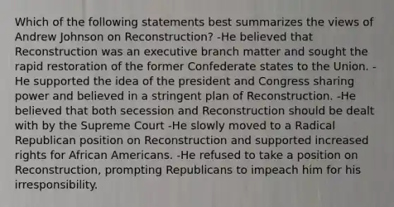 Which of the following statements best summarizes the views of Andrew Johnson on Reconstruction? -He believed that Reconstruction was an executive branch matter and sought the rapid restoration of the former Confederate states to the Union. -He supported the idea of the president and Congress sharing power and believed in a stringent plan of Reconstruction. -He believed that both secession and Reconstruction should be dealt with by the Supreme Court -He slowly moved to a Radical Republican position on Reconstruction and supported increased rights for African Americans. -He refused to take a position on Reconstruction, prompting Republicans to impeach him for his irresponsibility.