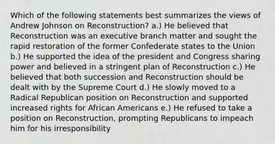 Which of the following statements best summarizes the views of Andrew Johnson on Reconstruction? a.) He believed that Reconstruction was an executive branch matter and sought the rapid restoration of the former Confederate states to the Union b.) He supported the idea of the president and Congress sharing power and believed in a stringent plan of Reconstruction c.) He believed that both succession and Reconstruction should be dealt with by the Supreme Court d.) He slowly moved to a Radical Republican position on Reconstruction and supported increased rights for African Americans e.) He refused to take a position on Reconstruction, prompting Republicans to impeach him for his irresponsibility