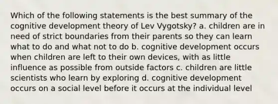 Which of the following statements is the best summary of the cognitive development theory of Lev Vygotsky? a. children are in need of strict boundaries from their parents so they can learn what to do and what not to do b. cognitive development occurs when children are left to their own devices, with as little influence as possible from outside factors c. children are little scientists who learn by exploring d. cognitive development occurs on a social level before it occurs at the individual level