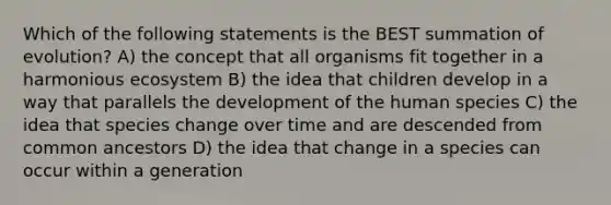 Which of the following statements is the BEST summation of evolution? A) the concept that all organisms fit together in a harmonious ecosystem B) the idea that children develop in a way that parallels the development of the human species C) the idea that species change over time and are descended from common ancestors D) the idea that change in a species can occur within a generation