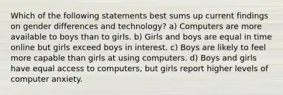 Which of the following statements best sums up current findings on gender differences and technology? a) Computers are more available to boys than to girls. b) Girls and boys are equal in time online but girls exceed boys in interest. c) Boys are likely to feel more capable than girls at using computers. d) Boys and girls have equal access to computers, but girls report higher levels of computer anxiety.