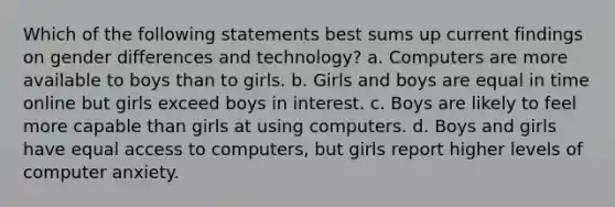 Which of the following statements best sums up current findings on gender differences and technology? a. Computers are more available to boys than to girls. b. Girls and boys are equal in time online but girls exceed boys in interest. c. Boys are likely to feel more capable than girls at using computers. d. Boys and girls have equal access to computers, but girls report higher levels of computer anxiety.