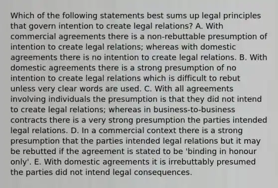 Which of the following statements best sums up legal principles that govern intention to create legal relations? A. With commercial agreements there is a non-rebuttable presumption of intention to create legal relations; whereas with domestic agreements there is no intention to create legal relations. B. With domestic agreements there is a strong presumption of no intention to create legal relations which is difficult to rebut unless very clear words are used. C. With all agreements involving individuals the presumption is that they did not intend to create legal relations; whereas in business-to-business contracts there is a very strong presumption the parties intended legal relations. D. In a commercial context there is a strong presumption that the parties intended legal relations but it may be rebutted if the agreement is stated to be 'binding in honour only'. E. With domestic agreements it is irrebuttably presumed the parties did not intend legal consequences.