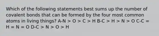 Which of the following statements best sums up the number of covalent bonds that can be formed by the four most common atoms in living things? A-N > O > C > H B-C > H > N > O C-C = H = N = O D-C > N > O > H