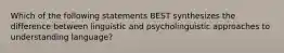 Which of the following statements BEST synthesizes the difference between linguistic and psycholinguistic approaches to understanding language?