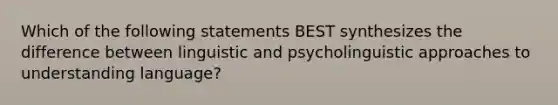 Which of the following statements BEST synthesizes the difference between linguistic and psycholinguistic approaches to understanding language?