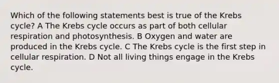 Which of the following statements best is true of the Krebs cycle? A The Krebs cycle occurs as part of both cellular respiration and photosynthesis. B Oxygen and water are produced in the Krebs cycle. C The Krebs cycle is the first step in cellular respiration. D Not all living things engage in the Krebs cycle.