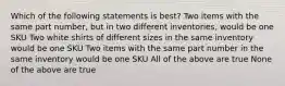 Which of the following statements is best? Two items with the same part number, but in two different inventories, would be one SKU Two white shirts of different sizes in the same inventory would be one SKU Two items with the same part number in the same inventory would be one SKU All of the above are true None of the above are true