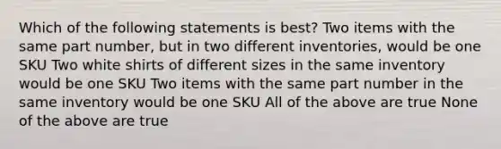 Which of the following statements is best? Two items with the same part number, but in two different inventories, would be one SKU Two white shirts of different sizes in the same inventory would be one SKU Two items with the same part number in the same inventory would be one SKU All of the above are true None of the above are true