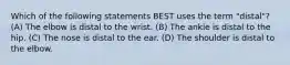 Which of the following statements BEST uses the term "distal"? (A) The elbow is distal to the wrist. (B) The ankle is distal to the hip. (C) The nose is distal to the ear. (D) The shoulder is distal to the elbow.