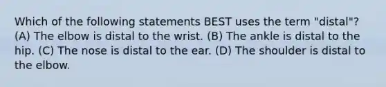 Which of the following statements BEST uses the term "distal"? (A) The elbow is distal to the wrist. (B) The ankle is distal to the hip. (C) The nose is distal to the ear. (D) The shoulder is distal to the elbow.