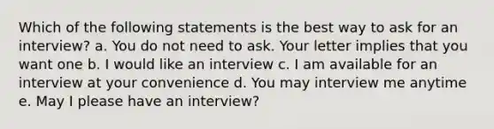 Which of the following statements is the best way to ask for an interview? a. You do not need to ask. Your letter implies that you want one b. I would like an interview c. I am available for an interview at your convenience d. You may interview me anytime e. May I please have an interview?