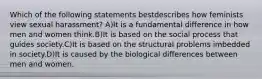 Which of the following statements bestdescribes how feminists view sexual harassment? A)It is a fundamental difference in how men and women think.B)It is based on the social process that guides society.C)It is based on the structural problems imbedded in society.D)It is caused by the biological differences between men and women.