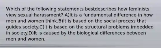 Which of the following statements bestdescribes how feminists view sexual harassment? A)It is a fundamental difference in how men and women think.B)It is based on the social process that guides society.C)It is based on the structural problems imbedded in society.D)It is caused by the biological differences between men and women.