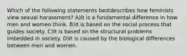 Which of the following statements bestdescribes how feminists view sexual harassment? A)It is a fundamental difference in how men and women think. B)It is based on the social process that guides society. C)It is based on the structural problems imbedded in society. D)It is caused by the biological differences between men and women.