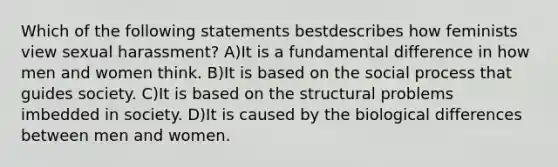 Which of the following statements bestdescribes how feminists view sexual harassment? A)It is a fundamental difference in how men and women think. B)It is based on the social process that guides society. C)It is based on the structural problems imbedded in society. D)It is caused by the biological differences between men and women.