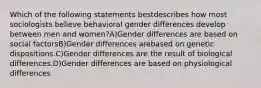 Which of the following statements bestdescribes how most sociologists believe behavioral gender differences develop between men and women?A)Gender differences are based on social factorsB)Gender differences arebased on genetic dispositions.C)Gender differences are the result of biological differences.D)Gender differences are based on physiological differences