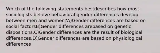 Which of the following statements bestdescribes how most sociologists believe behavioral gender differences develop between men and women?A)Gender differences are based on social factorsB)Gender differences arebased on genetic dispositions.C)Gender differences are the result of biological differences.D)Gender differences are based on physiological differences