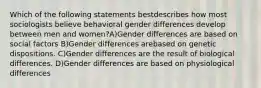 Which of the following statements bestdescribes how most sociologists believe behavioral gender differences develop between men and women?A)Gender differences are based on social factors B)Gender differences arebased on genetic dispositions. C)Gender differences are the result of biological differences. D)Gender differences are based on physiological differences