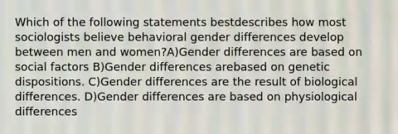 Which of the following statements bestdescribes how most sociologists believe behavioral gender differences develop between men and women?A)Gender differences are based on social factors B)Gender differences arebased on genetic dispositions. C)Gender differences are the result of biological differences. D)Gender differences are based on physiological differences