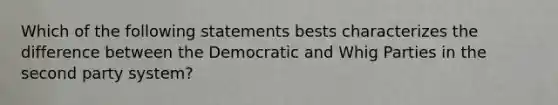 Which of the following statements bests characterizes the difference between the Democratic and Whig Parties in the second party system?