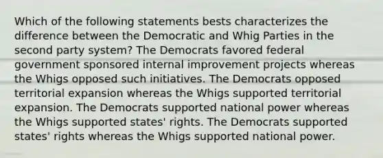 Which of the following statements bests characterizes the difference between the Democratic and Whig Parties in the second party system? The Democrats favored federal government sponsored internal improvement projects whereas the Whigs opposed such initiatives. The Democrats opposed territorial expansion whereas the Whigs supported territorial expansion. The Democrats supported national power whereas the Whigs supported states' rights. The Democrats supported states' rights whereas the Whigs supported national power.