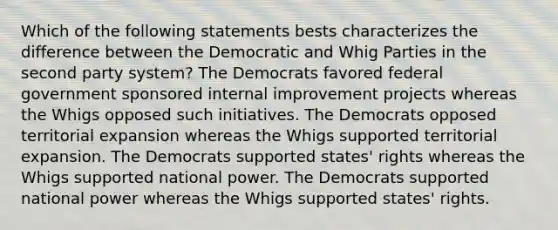 Which of the following statements bests characterizes the difference between the Democratic and Whig Parties in the second party system? The Democrats favored federal government sponsored internal improvement projects whereas the Whigs opposed such initiatives. The Democrats opposed territorial expansion whereas the Whigs supported territorial expansion. The Democrats supported states' rights whereas the Whigs supported national power. The Democrats supported national power whereas the Whigs supported states' rights.