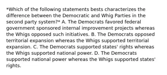 *Which of the following statements bests characterizes the difference between the Democratic and Whig Parties in the second party system?* A. The Democrats favored federal government sponsored internal improvement projects whereas the Whigs opposed such initiatives. B. The Democrats opposed territorial expansion whereas the Whigs supported territorial expansion. C. The Democrats supported states' rights whereas the Whigs supported national power. D. The Democrats supported national power whereas the Whigs supported states' rights.