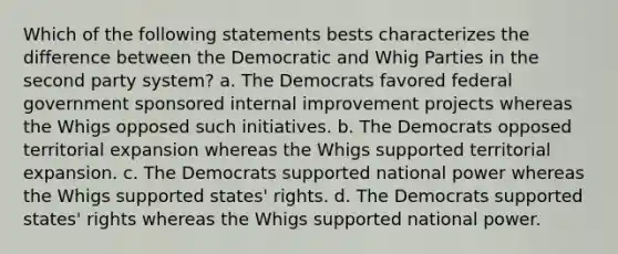 Which of the following statements bests characterizes the difference between the Democratic and Whig Parties in the second party system? a. The Democrats favored federal government sponsored internal improvement projects whereas the Whigs opposed such initiatives. b. The Democrats opposed territorial expansion whereas the Whigs supported territorial expansion. c. The Democrats supported national power whereas the Whigs supported states' rights. d. The Democrats supported states' rights whereas the Whigs supported national power.