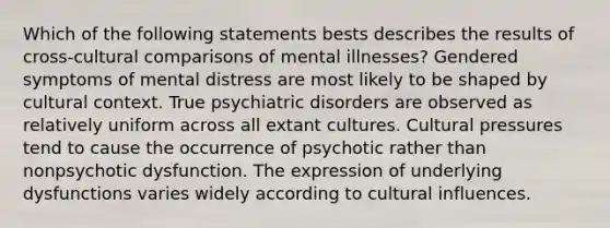 Which of the following statements bests describes the results of cross-cultural comparisons of mental illnesses? Gendered symptoms of mental distress are most likely to be shaped by cultural context. True psychiatric disorders are observed as relatively uniform across all extant cultures. Cultural pressures tend to cause the occurrence of psychotic rather than nonpsychotic dysfunction. The expression of underlying dysfunctions varies widely according to cultural influences.