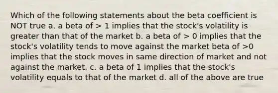 Which of the following statements about the beta coefficient is NOT true a. a beta of > 1 implies that the stock's volatility is greater than that of the market b. a beta of > 0 implies that the stock's volatility tends to move against the market beta of >0 implies that the stock moves in same direction of market and not against the market. c. a beta of 1 implies that the stock's volatility equals to that of the market d. all of the above are true