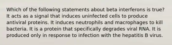 Which of the following statements about beta interferons is true? It acts as a signal that induces uninfected cells to produce antiviral proteins. It induces neutrophils and macrophages to kill bacteria. It is a protein that specifically degrades viral RNA. It is produced only in response to infection with the hepatitis B virus.