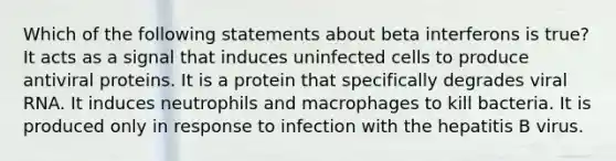 Which of the following statements about beta interferons is true? It acts as a signal that induces uninfected cells to produce antiviral proteins. It is a protein that specifically degrades viral RNA. It induces neutrophils and macrophages to kill bacteria. It is produced only in response to infection with the hepatitis B virus.