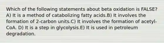 Which of the following statements about beta oxidation is FALSE? A) It is a method of catabolizing fatty acids.B) It involves the formation of 2-carbon units.C) It involves the formation of acetyl-CoA. D) It is a step in glycolysis.E) It is used in petroleum degradation.