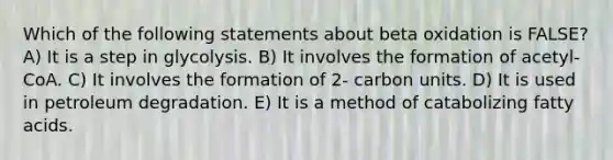 Which of the following statements about beta oxidation is FALSE? A) It is a step in glycolysis. B) It involves the formation of acetyl- CoA. C) It involves the formation of 2- carbon units. D) It is used in petroleum degradation. E) It is a method of catabolizing fatty acids.