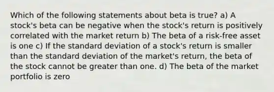 Which of the following statements about beta is true? a) A stock's beta can be negative when the stock's return is positively correlated with the market return b) The beta of a risk-free asset is one c) If the <a href='https://www.questionai.com/knowledge/kqGUr1Cldy-standard-deviation' class='anchor-knowledge'>standard deviation</a> of a stock's return is smaller than the standard deviation of the market's return, the beta of the stock cannot be <a href='https://www.questionai.com/knowledge/ktgHnBD4o3-greater-than' class='anchor-knowledge'>greater than</a> one. d) The beta of the market portfolio is zero