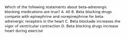 Which of the following statements about beta-adrenergic blocking medications are true? A. All B. Beta blocking drugs compete with epinephrine and norepinephrine for beta-adrenergic receptors in the heart C. Beta blockade increases the vigor of ventricular contraction D. Beta blocking drugs increase heart during exercise