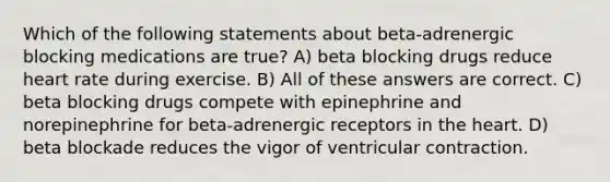 Which of the following statements about beta-adrenergic blocking medications are true? A) beta blocking drugs reduce heart rate during exercise. B) All of these answers are correct. C) beta blocking drugs compete with epinephrine and norepinephrine for beta-adrenergic receptors in the heart. D) beta blockade reduces the vigor of ventricular contraction.