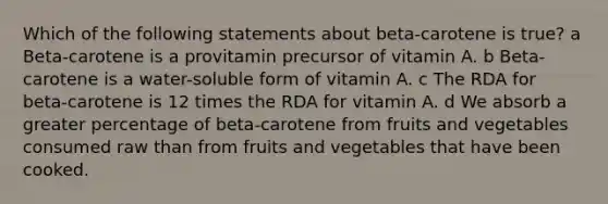 Which of the following statements about beta-carotene is true? a Beta-carotene is a provitamin precursor of vitamin A. b Beta-carotene is a water-soluble form of vitamin A. c The RDA for beta-carotene is 12 times the RDA for vitamin A. d We absorb a greater percentage of beta-carotene from fruits and vegetables consumed raw than from fruits and vegetables that have been cooked.