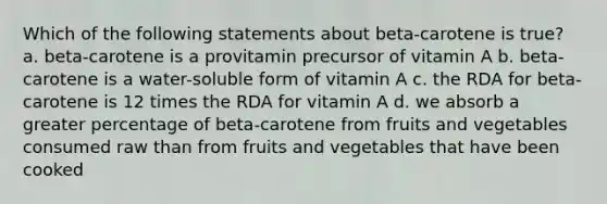 Which of the following statements about beta-carotene is true? a. beta-carotene is a provitamin precursor of vitamin A b. beta-carotene is a water-soluble form of vitamin A c. the RDA for beta-carotene is 12 times the RDA for vitamin A d. we absorb a greater percentage of beta-carotene from fruits and vegetables consumed raw than from fruits and vegetables that have been cooked