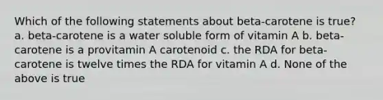 Which of the following statements about beta-carotene is true? a. beta-carotene is a water soluble form of vitamin A b. beta-carotene is a provitamin A carotenoid c. the RDA for beta-carotene is twelve times the RDA for vitamin A d. None of the above is true