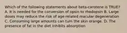 Which of the following statements about beta-carotene is TRUE? A. It is needed for the conversion of opsin to rhodopsin B. Large doses may reduce the risk of age-related macular degeneration C. Consuming large amounts can turn the skin orange. D. The presence of fat in the diet inhibits absorption