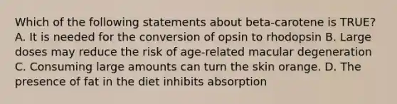 Which of the following statements about beta-carotene is TRUE? A. It is needed for the conversion of opsin to rhodopsin B. Large doses may reduce the risk of age-related macular degeneration C. Consuming large amounts can turn the skin orange. D. The presence of fat in the diet inhibits absorption