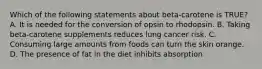 Which of the following statements about beta-carotene is TRUE? A. It is needed for the conversion of opsin to rhodopsin. B. Taking beta-carotene supplements reduces lung cancer risk. C. Consuming large amounts from foods can turn the skin orange. D. The presence of fat in the diet inhibits absorption