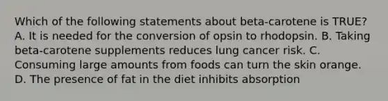 Which of the following statements about beta-carotene is TRUE? A. It is needed for the conversion of opsin to rhodopsin. B. Taking beta-carotene supplements reduces lung cancer risk. C. Consuming large amounts from foods can turn the skin orange. D. The presence of fat in the diet inhibits absorption