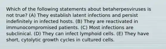 Which of the following statements about betaherpesviruses is not true? (A) They establish latent infections and persist indefinitely in infected hosts. (B) They are reactivated in immunocompromised patients. (C) Most infections are subclinical. (D) They can infect lymphoid cells. (E) They have short, cytolytic growth cycles in cultured cells.