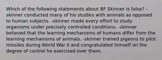 Which of the following statements about BF Skinner is false? -skinner conducted many of his studies with animals as opposed to human subjects. -skinner made every effort to study organisms under precisely controlled conditions. -skinner believed that the learning mechanisms of humans differ from the learning mechanisms of animals. -skinner trained pigeons to pilot missiles during World War II and congratulated himself on the degree of control he exercised over them.