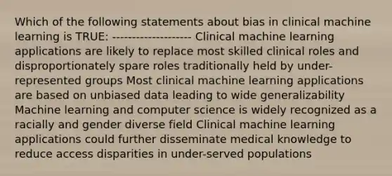 Which of the following statements about bias in clinical machine learning is TRUE: -------------------- Clinical machine learning applications are likely to replace most skilled clinical roles and disproportionately spare roles traditionally held by under-represented groups Most clinical machine learning applications are based on unbiased data leading to wide generalizability Machine learning and computer science is widely recognized as a racially and gender diverse field Clinical machine learning applications could further disseminate medical knowledge to reduce access disparities in under-served populations