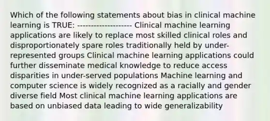 Which of the following statements about bias in clinical machine learning is TRUE: -------------------- Clinical machine learning applications are likely to replace most skilled clinical roles and disproportionately spare roles traditionally held by under-represented groups Clinical machine learning applications could further disseminate medical knowledge to reduce access disparities in under-served populations Machine learning and computer science is widely recognized as a racially and gender diverse field Most clinical machine learning applications are based on unbiased data leading to wide generalizability