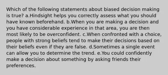 Which of the following statements about biased <a href='https://www.questionai.com/knowledge/kuI1pP196d-decision-making' class='anchor-knowledge'>decision making</a> is true? a.Hindsight helps you correctly assess what you should have known beforehand. b.When you are making a decision and you have considerable experience in that area, you are then most likely to be overconfident. c.When confronted with a choice, people with strong beliefs tend to make their decisions based on their beliefs even if they are false. d.Sometimes a single event can allow you to determine the trend. e.You could confidently make a decision about something by asking friends their preferences.